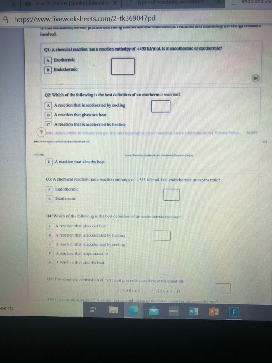 Files & Videos | Books | Edunatio X
types of reactions worksheef
endo and ex
https://www.liveworksheets.com/2-tk369047pd
involved.
QI:A chemical reaction has a reaction enthalpy of +430 kJ/mol. Is it endothermic or exothermic?
A Exothermic
B Endothermic
Q2: Which of the following is the best definition of an exothermic reaction?
A A reaction that is accelerated by cooling
A reaction that gives out heat
clA reaction that is accelerated by heating
gwa uses cookies to ensure you get the best experience
vensite Leam more about our Privacy Policy
ACCEPT
w omimvers
Lean he dee R INag
A reaction that absorbs heat
Q3: A chemical reaction has a reaction enthalpy of -512 kJ/mol. Is it endothermic or exothermic?
Endothermic
Exothermic
Q4: Which of the following is the best definition of an endothermic reaction?
AA reaction that gives out heat
A reaction that is accelerated by heating
C.
A reaction that is accelerated by cooling
D.
A reaction that is spontaneous
A reaction that absorbs heat
Q5: The complete combustion of methanol proceeds according to the equation:
2CH OH+ 3O.
-2C0. + 4HHO
The reaction enthalpy is 715 k molIs the combustion ofmethanol endothermic or exothermic
earch
F
Damu
