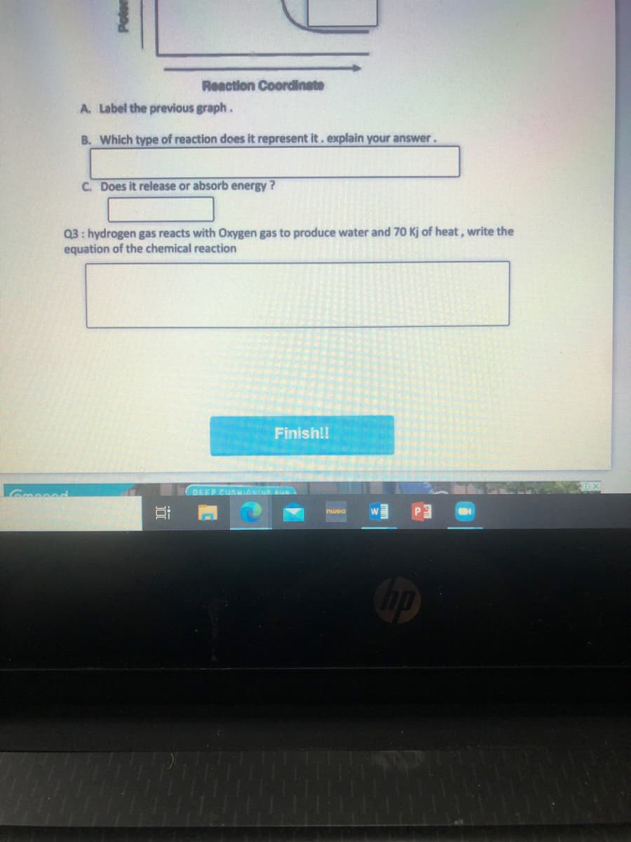 Reaction Coordlinate
A. Label the previous graph.
B. Which type of reaction does it represent it . explain your answer.
C. Does it release or absorb energy?
Q3: hydrogen gas reacts with Oxygen gas to produce water and 70 Kj of heat, write the
equation of the chemical reaction
Finish!!
Grooned
DEEP CUSMinuie un
nwea
