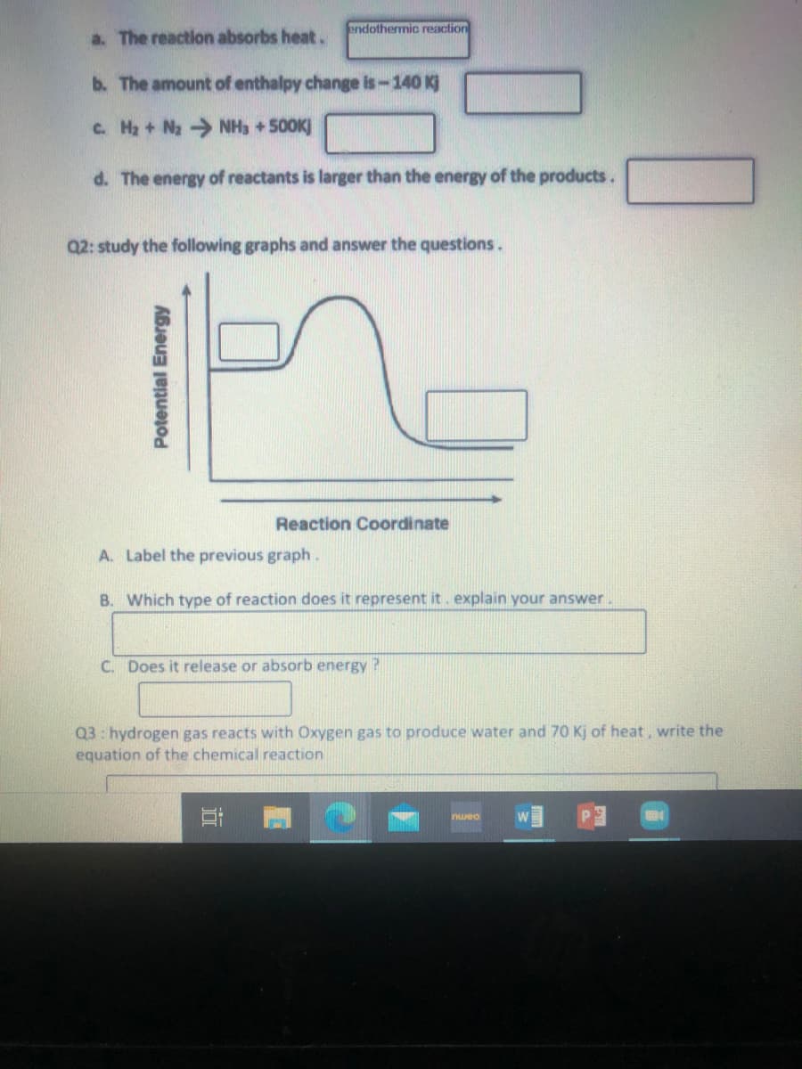 endothermic reaction
a. The reaction absorbs heat.
b. The amount of enthalpy change is -140 Kj
c. H2 + Nz NH3 +500K)
d. The energy of reactants is larger than the energy of the products.
Q2: study the following graphs and answer the questions.
Reaction Coordinate
A. Label the previous graph.
B. Which type of reaction does it represent it. explain your answer.
C. Does it release or absorb energy ?
Q3: hydrogen gas reacts with Oxygen gas to produce water and 70 Kj of heat, write the
equation of the chemical reaction
nwea
