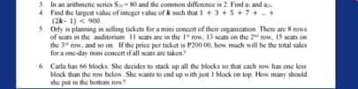 3. In an arithmetic series S- 80 and the common difference is 2. Find a and a
4. Find the largest value of integer value of k such that 1 + 3 +5+7+ +
(2k- 1) < 900.
5. Orly in planning in selling tickets for a mini concert of their organiration. There are 8 rows
of sats in the auditorium II ats are in the 1" row, 13 scats on the 2 row, 15 scats on
the 34 row, and so on. If the price per ticket is P200,00, how much will be the total sales
for a one-day mini concen if all scats are taken
6 Carla has 66 blocks. She docides to stack up all the blocks so that cach row has one les
block than the row below. She wants to end up with just I block on top. How many should
she put in the botnom row?
