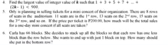 4 Find the largest valuc of integer value of k such that 1 + 3 + 5+7+ -+
(2k- 1) < 900.
5. Orly in planning in selling tickets for a mini concert of their onganization. There are 8 rows
of sats in the anditorium Il cats are in the 1" row, 13 scats on the 2 row, 15 scats on
the 34 row, and so on. If the price per ticket is P200.00, how much will be the total sales
for a one-day mini concen if all scats are taken?
6 Carla has 66 blocks She docides to stack up all the blocks so that cach row has one less
block than the row below. She wants to end up with just I block on top. How many should
she put in the botnom row
