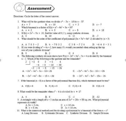 Assessment
Directions Circle the letter of the comect ansuer.
1. What will be the quetiet when we divide rt- 3x- 10 by x - 5?
As+7
B x- 10
C+2
D-7
2. Which binemial in a tactor of f-x-6- 3x - 10?
A+2
B. +3
C-5
D. + 10
3. Ifx) - 2r- 9r+ 20, find the value of f(2) ming ytetic dron.
4. What should be the order of the coefficient of polynomial Oa + 7a- ta -2) dirided by -3)
B. 10
C 15
D. -7
B. 6 -7032
C30 -726
A 6703-2
5. f you were divadmg a- 4s-2. bow many O's would you seeded wten setting up the top
row of your synthetic division
B. 0
6. The follouing synthetic divinion iboua bew P00- - 3x- x+4i divided by the binomial
x-2 Which of the felloning in the quotient and the remuinder?
2|-2 0 -5
D. -640-31
a. 2
C.4
D. 6
-4 -8 -10 - 30
-2 -4 -5 -15 - 26
A -2- 4- S - 15r. 26
B. -2-tr -Sr - 15r.-26
C -2- 4- S - 15r.-26
D. - 2- 4- Sr- 15 - 26
1. rthe binomial (x-5) na ficter of the polynomial fanction ), uhich statrment must be true?
D. F() -0
A F)-
B. r(-4)-0
C f)-
. What would be the ainder uhen z'-4iz dirided by a + 17
B. 6
C. 5
D. 12
A 4
9. A rectangle with a lngth ofx+ 5 cm has an area of 2a+ 20x + 50 sq.cm. What potynomial
represents its widh?
A. Sr +2 em.
Bx+5 cm.
10. What is the mumencal method used for diridng a potrnomal by a bamomial of the formx-e
A Long Drsion B Synematic Derision C Syntetic Deision D Smple Derision
Cx+ 10 cm.
D. 2+ 10 cm.
