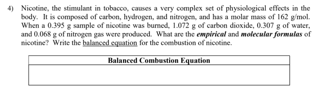 4) Nicotine, the stimulant in tobacco, causes a very complex set of physiological effects in the
body. It is composed of carbon, hydrogen, and nitrogen, and has a molar mass of 162 g/mol.
When a 0.395 g sample of nicotine was burned, 1.072 g of carbon dioxide, 0.307 g of water,
and 0.068 g of nitrogen gas were produced. What are the empirical and molecular formulas of
nicotine? Write the balanced equation for the combustion of nicotine.
Balanced Combustion Equation
