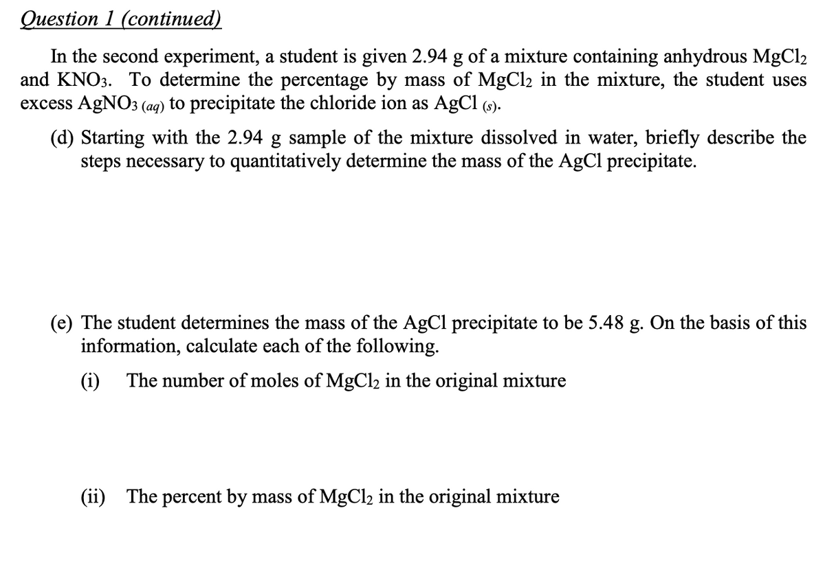 Question 1 (continued)
In the second experiment, a student is given 2.94 g of a mixture containing anhydrous MgCl2
and KNO3. To determine the percentage by mass of MgCl2 in the mixture, the student uses
excess AgNO3 (aq) to precipitate the chloride ion as AgCl (s).
(d) Starting with the 2.94 g sample of the mixture dissolved in water, briefly describe the
steps necessary to quantitatively determine the mass of the AgCl precipitate.
(e) The student determines the mass of the AgCl precipitate to be 5.48 g. On the basis of this
information, calculate each of the following.
(i) The number of moles of MgCl2 in the original mixture
(ii) The percent by mass of MgCl2 in the original mixture

