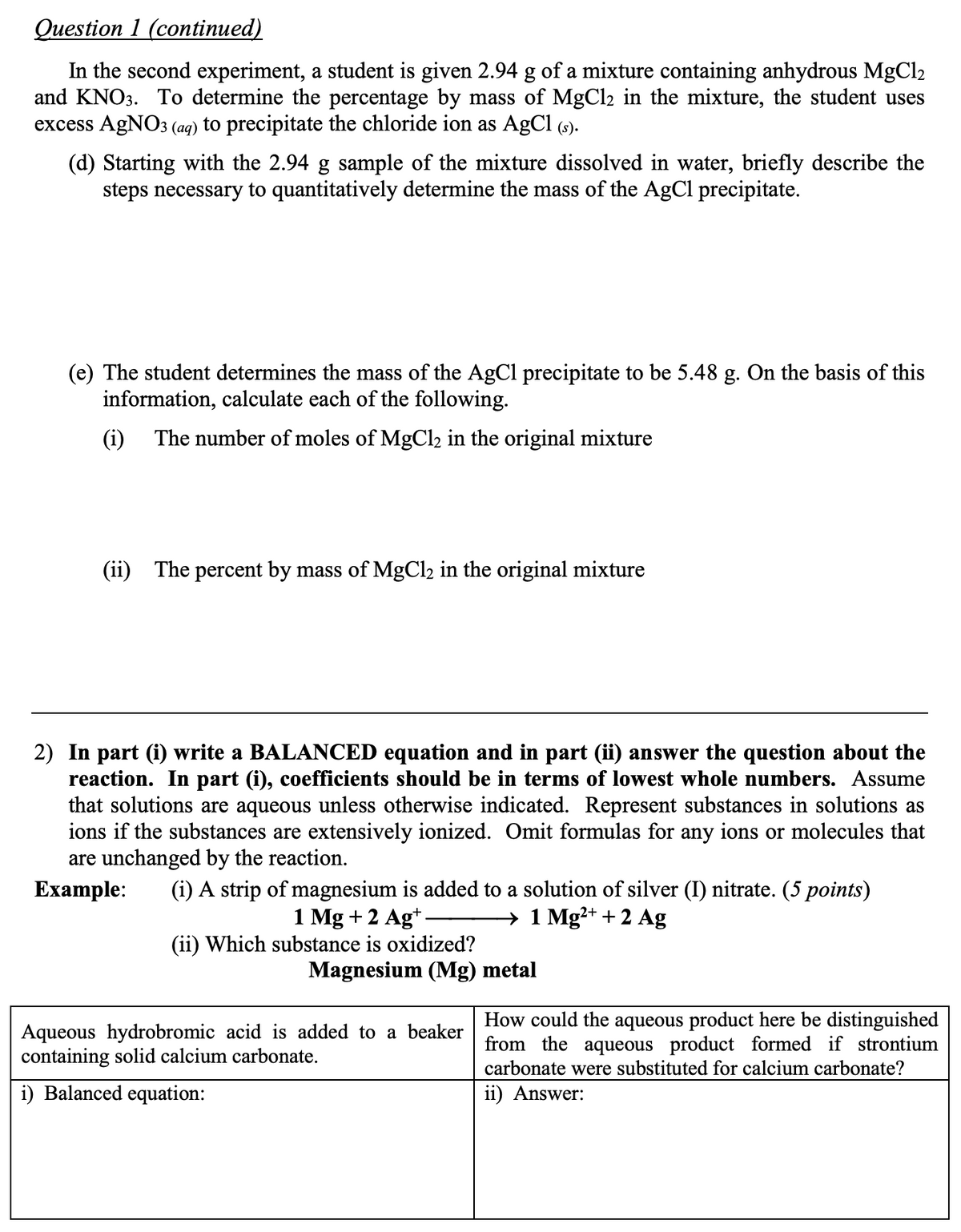 Question 1 (continued)
In the second experiment, a student is given 2.94 g of a mixture containing anhydrous MgCl2
and KNO3. To determine the percentage by mass of MgCl2 in the mixture, the student uses
excess AgNO3 (ag) to precipitate the chloride ion as AgCl (9).
(d) Starting with the 2.94 g sample of the mixture dissolved in water, briefly describe the
steps necessary to quantitatively determine the mass of the AgCl precipitate.
(e) The student determines the mass of the AgCl precipitate to be 5.48 g. On the basis of this
information, calculate each of the following.
(i)
The number of moles of MgCl2 in the original mixture
(ii) The percent by mass of MgCl2 in the original mixture
2) In part (i) write a BALANCED equation and in part (ii) answer the question about the
reaction. In part (i), coefficients should be in terms of lowest whole numbers. Assume
that solutions are aqueous unless otherwise indicated. Represent substances in solutions as
ions if the substances are extensively ionized. Omit formulas for any ions or molecules that
are unchanged by the reaction.
Еxample:
(i) A strip of magnesium is added to a solution of silver (I) nitrate. (5 points)
→ 1 Mg²+ + 2 Ag
1 Mg +2 Ag*-
(ii) Which substance is oxidized?
Magnesium (Mg) metal
Aqueous hydrobromic acid is added to a beaker
containing solid calcium carbonate.
How could the aqueous product here be distinguished
from the aqueous product formed if strontium
carbonate were substituted for calcium carbonate?
i) Balanced equation:
ii) Answer:
