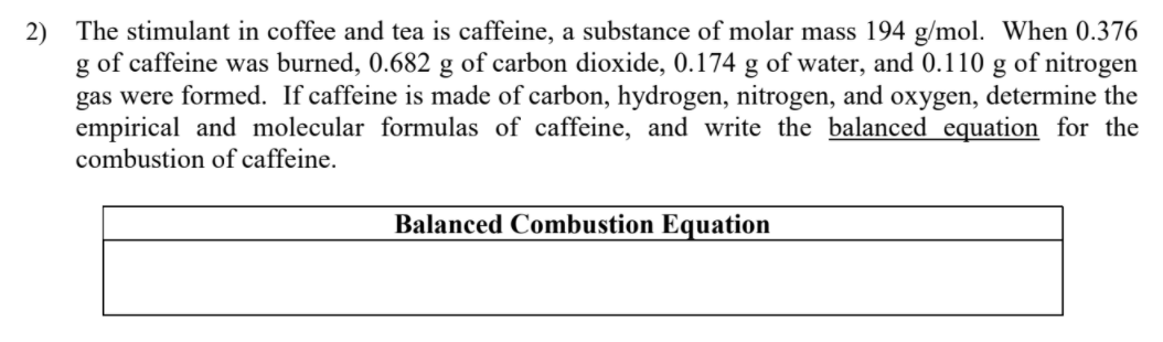 2) The stimulant in coffee and tea is caffeine, a substance of molar mass 194 g/mol. When 0.376
g of caffeine was burned, 0.682 g of carbon dioxide, 0.174 g of water, and 0.110 g of nitrogen
gas were formed. If caffeine is made of carbon, hydrogen, nitrogen, and oxygen, determine the
empirical and molecular formulas of caffeine, and write the balanced equation for the
combustion of caffeine.
Balanced Combustion Equation
