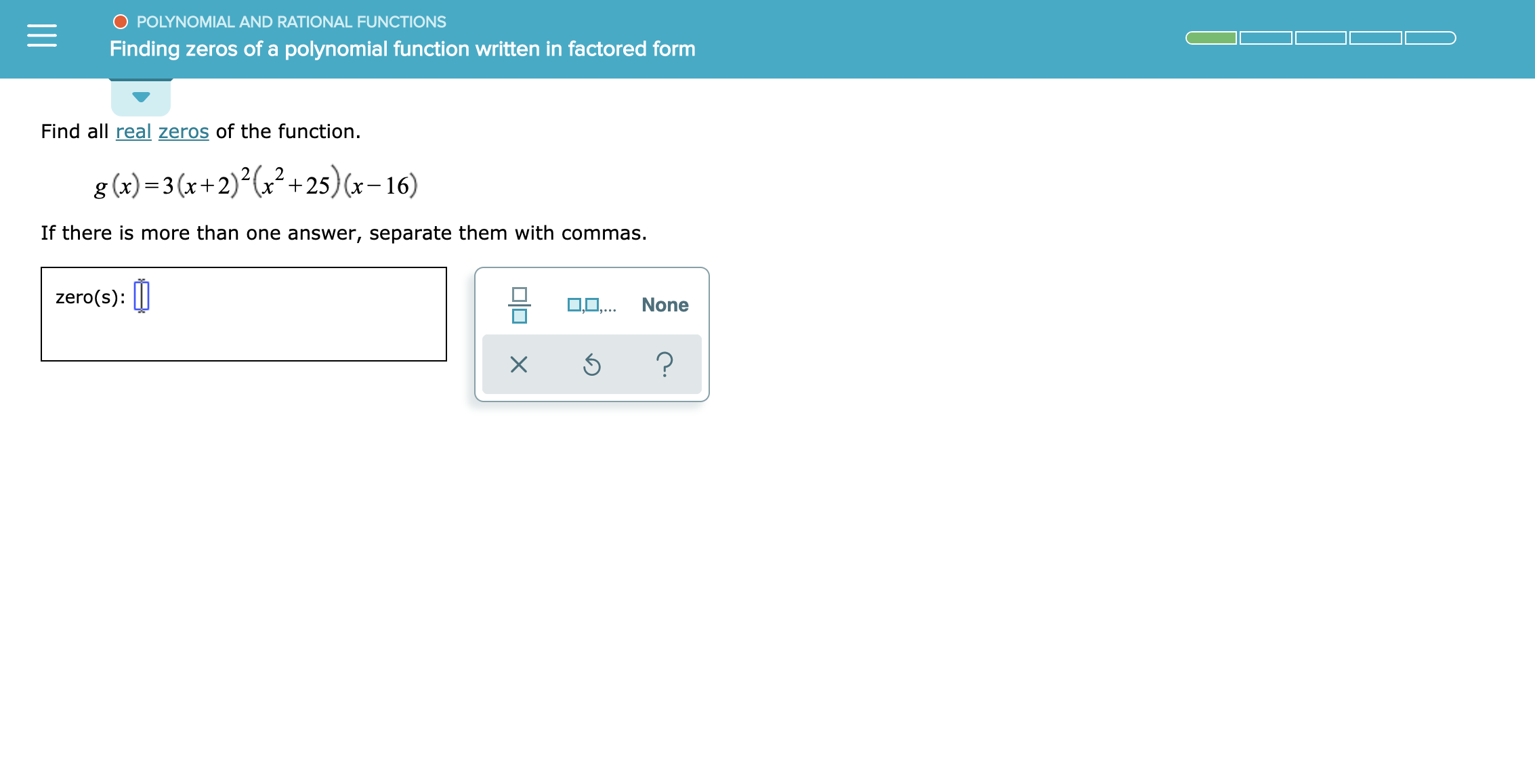 O POLYNOMIAL AND RATIONAL FUNCTIONS
Finding zeros of a polynoemal function written in factored form
Find all real zeros of the function
?+25)(x-16)
g (x)3 (x+2)2
If there is more than one answer, separate them with commas.
zero(s)
0,.. None
?
X
