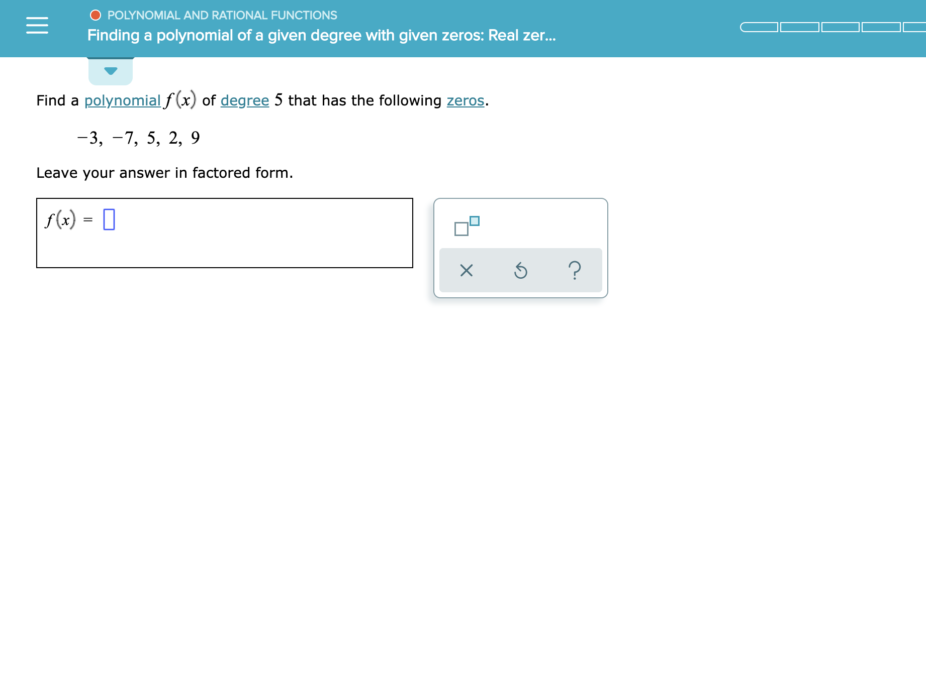 O POLYNOMIAL AND RATIONAL FUNCTIONS
Finding a polynomial of a given degree with given zeros: Real zer...
Find a polynomialf(x) of degree 5 that has the following zeros
-3, -7, 5, 2, 9
Leave your answer in factored form.
f(x)
?
X
