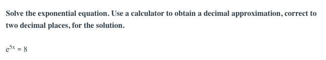 Solve the exponential equation. Use a calculator to obtain a decimal approximation, correct to
two decimal places, for the solution.
eSx = 8
