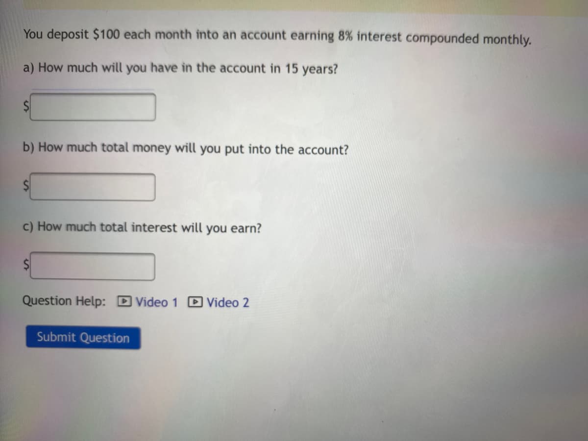 You deposit $100 each month into an account earning 8% interest compounded monthly.
a) How much will you have in the account in 15 years?
b) How much total money will you put into the account?
c) How much total interest will you earn?
Question Help: D Video 1 D Video 2
Submit Question
