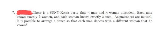 7.
There is a SUNY-Korea party that n men and n women attended. Each man
knows exactly k women, and each woman knows exactly k men. Acquaitances are mutual.
Is it possible to arrange a dance so that each man dances with a different woman that he
knows?