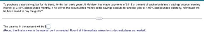 To purchase a specialty guitar for his band, for the last three years JJ Morrison has made payments of $118 at the end of each month into a savings account earning
interest at 3.46% compounded monthly. If he leaves the accumulated money in the savings account for another year at 4.93% compounded quarterly, how much will
he have saved to buy the guitar?
The balance in the account will be $
(Round the final answer to the nearest cent as needed. Round all intermediate values to six decimal places as needed.)