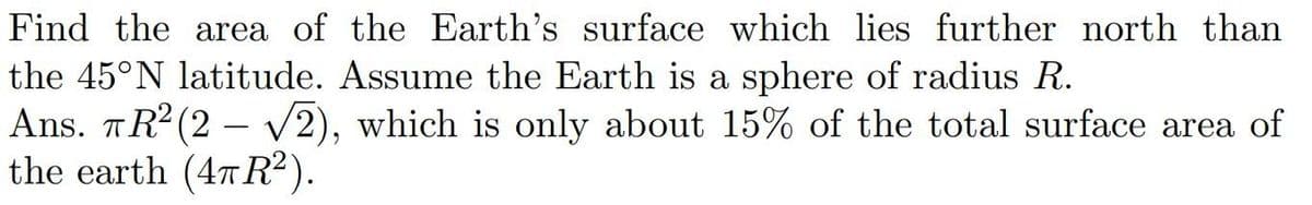 Find the area of the Earth's surface which lies further north than
the 45°N latitude. Assume the Earth is a sphere of radius R.
Ans. TR² (2-√√2), which is only about 15% of the total surface area of
ㅠ.
the earth (4πR²).