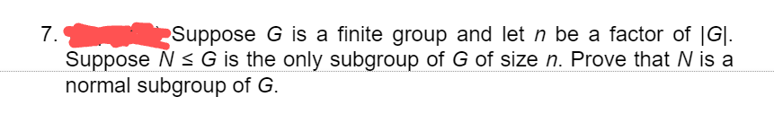 7.
Suppose G is a finite group and let ŉ be a factor of |G|.
Suppose N≤ G is the only subgroup of G of size n. Prove that N is a
normal subgroup of G.