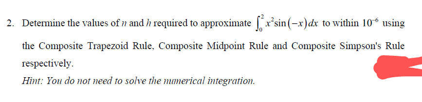 2. Determine the values of n and h required to approximate fx²sin(-x) dx to within 106 using
the Composite Trapezoid Rule, Composite Midpoint Rule and Composite Simpson's Rule
respectively.
Hint: You do not need to solve the numerical integration.