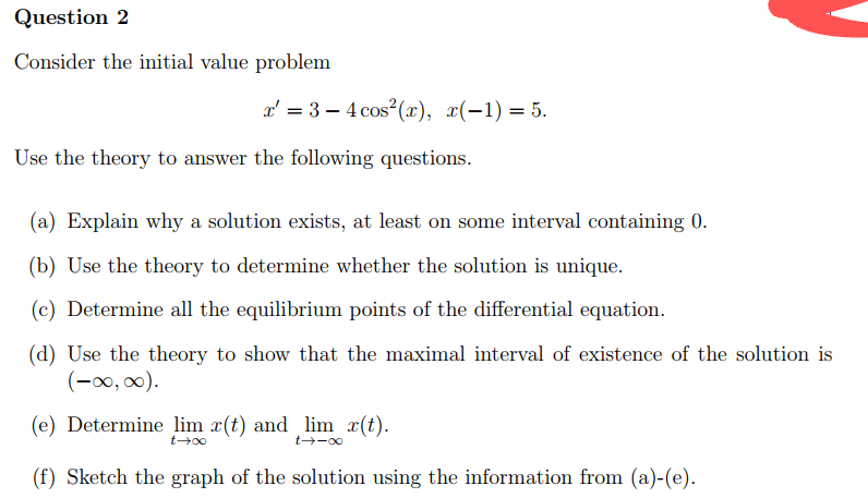 Question 2
Consider the initial value problem
x = 3-4 cos² (x), x(-1) = 5.
Use the theory to answer the following questions.
(a) Explain why a solution exists, at least on some interval containing 0.
(b) Use the theory to determine whether the solution is unique.
(c) Determine all the equilibrium points of the differential equation.
(d) Use the theory to show that the maximal interval of existence of the solution is
(-∞, ∞).
(e) Determine lim x(t) and lim x(t).
t→∞
t-→-∞
(f) Sketch the graph of the solution using the information from (a)-(e).