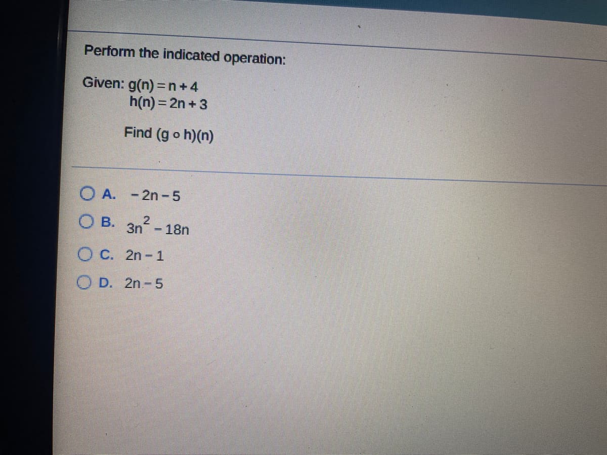 Perform the indicated operation:
Given: g(n) =n+4
h(n) = 2n +3
Find (g o h)(n)
O A. -2n-5
O B. 3n-18n
2
OC. 2n- 1
D. 2n-5
