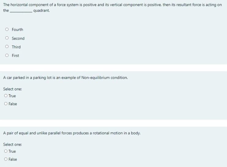 The horizontal component of a force system is positive and its vertical component is positive. then its resultant force is acting on
the
quadrant.
O Fourth
O Second
O Third
O First
A car parked in a parking lot is an example of Non-equilibrium condition.
Select one:
O True
O False
A pair of equal and unlike parallel forces produces a rotational motion in a body.
Select one:
O True
O False
