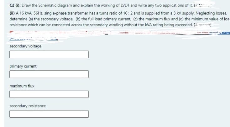 C2 (1). Draw the Schematic diagram and explain the working of LVDT and write any two applications of it. ? :
(ii) A 16 kVA. 56HZ, single-phase transformer has a turns ratio of 16:2 and is supplied from a 3 kV supply. Neglecting losses,
determine (a) the secondary voltage. (b) the full load primary current, (c) the maximum flux and (d) the minimum value of loar
resistance which can be connected across the secondary winding without the kVA rating being exceeded.
-xam
secondary voltage
primary current
maximum flux
secondary resistance

