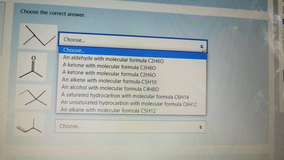 Choose the correct answer.
Choose...
Choose..
An aldehyde with molecular formula C2H6O
A ketone with molecular formula C3H60
A ketone with molecular formula C2H60
An alkene with molecular formula C5H10
An alcohol with molecular formula C4H8O
A saturated hydrocarbon with molecular formula C6H14
An unsaturated hydrocarbon with molecular formula C6H12
An alkane with molecular formula C5H12
Choose...
