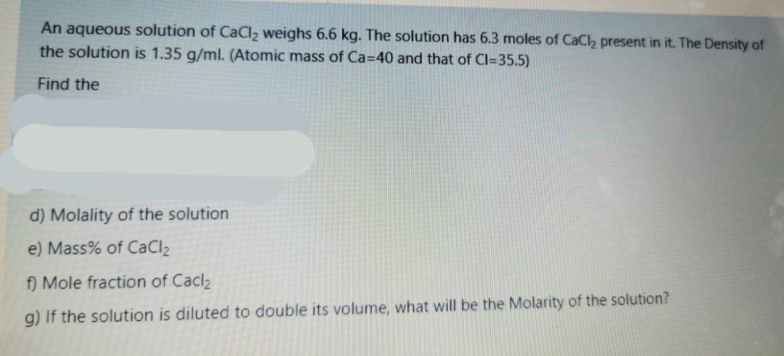An aqueous solution of CaCl, weighs 6.6 kg. The solution has 6.3 moles of CaCl2 present in it. The Density of
the solution is 1.35 g/ml. (Atomic mass of Ca=40 and that of Cl=35.5)
Find the
d) Molality of the solution
e) Mass% of CaCl2
f) Mole fraction of Cacl2
g) If the solution is diluted to double its volume, what will be the Molarity of the solution?
