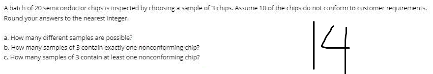 A batch of 20 semiconductor chips is inspected by choosing a sample of 3 chips. Assume 10 of the chips do not conform to customer requirements.
Round your answers to the nearest integer.
14
a. How many different samples are possible?
b. How many samples of 3 contain exactly one nonconforming chip?
C. How many samples of 3 contain at least one nonconforming chip?
