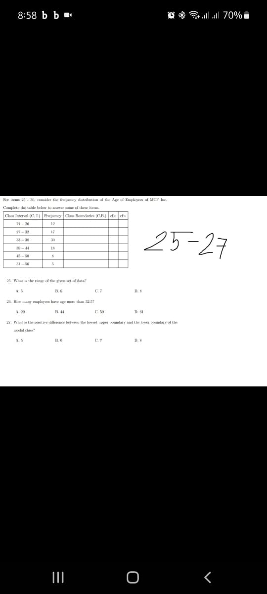 8:58 b Ь
O * G 70%
For items 25 - 30, consider the frequency distribution of the Age of Employoes of MTF Ine.
Complete the table below to answer some of these items.
Clas Interval (C. L) Frequency
Class Boundaries (C.B.) ef< ef>
21 - 26
12
25-27
27 - 32
33 - 38
18
45 - 50
25. What is the range of the given set of data?
A. 5
B. 6
C.7
26. How many mployes have age more than 32.5?
A. 29
B. 44
C. 59
D. 61
27. What is the positive difference between the kowest upper boundary and the lower boundary of the
modal class
A. 5
C.7
