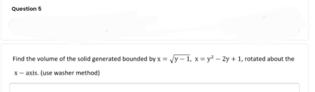 Question 5
Find the volume of the solid generated bounded by x = Jy – 1, x = y? – 2y + 1, rotated about the
x- axis. (use washer method)
