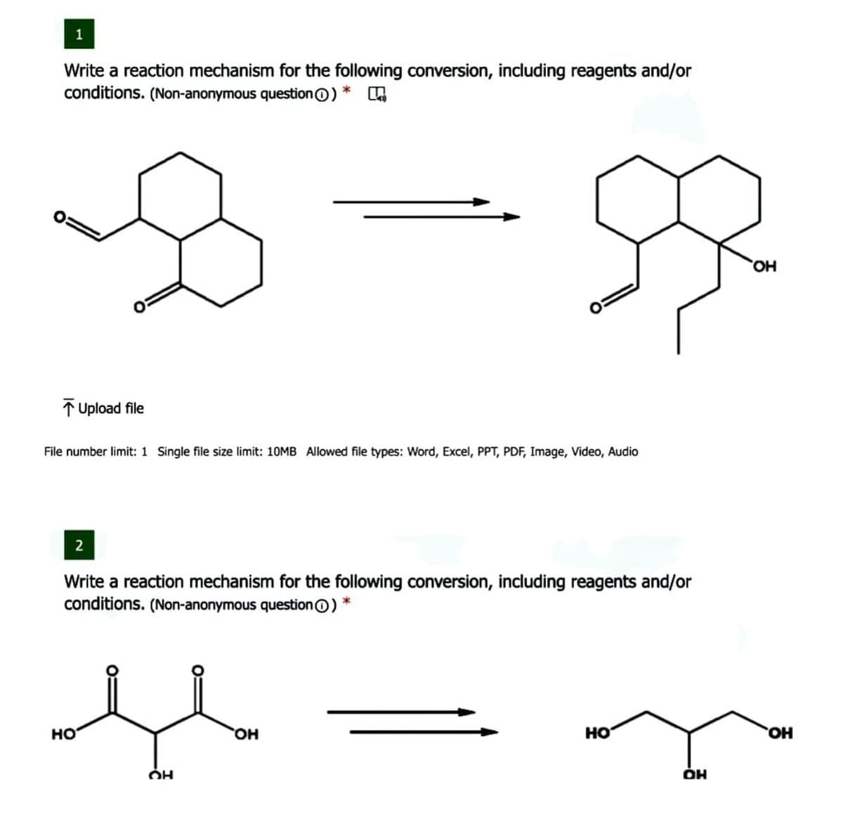 1
Write a reaction mechanism for the following conversion, including reagents and/or
conditions. (Non-anonymous question0) *
HO,
1 Upload file
File number limit: 1 Single file size limit: 10MB Allowed file types: Word, Excel, PPT, PDF, Image, Video, Audio
2
Write a reaction mechanism for the following conversion, including reagents and/or
conditions. (Non-anonymous question0) *
но
HO,
но
HO,
ÓH
