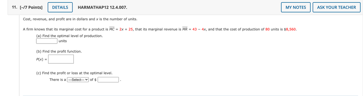 11. [-/7 Рoints]
DETAILS
HARMATHAP12 12.4.007.
MY NOTES
ASK YOUR TEACHER
Cost, revenue, and profit are in dollars and x is the number of units.
A firm knows that its marginal cost for a product is MC = 2x + 25, that its marginal revenue is MR = 43 – 4x, and that the cost of production of 80 units is $8,560.
(a) Find the optimal level of production.
units
(b) Find the profit function.
P(x) =
(c) Find the profit or loss at the optimal level.
There is a ---Select--- v of $

