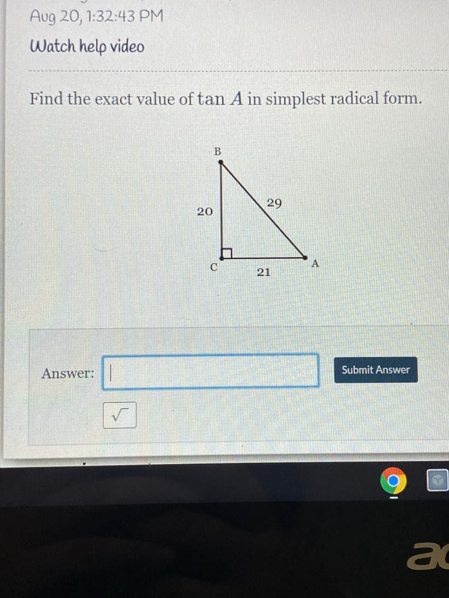 Aug 20, 1:32:43 PM
Watch help video
Find the exact value of tan A in simplest radical form.
29
20
C
21
Submit Answer
Answer:|
a
