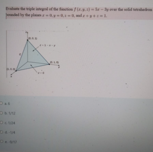 Evaluate the triple integral of the function f (x, y, 2) = 5x-3y over the solid tetrahedron
þounded by the planes z=
0, y 0, z 0, and z+y+z = 1.
%3D
(0,0. 1)
2-1-x-y
(0. 1. 0)
(1.0.0)
D a. 6
Ob. 1/12
Oc 1/24
Od.-1/4
Oe-9/17
