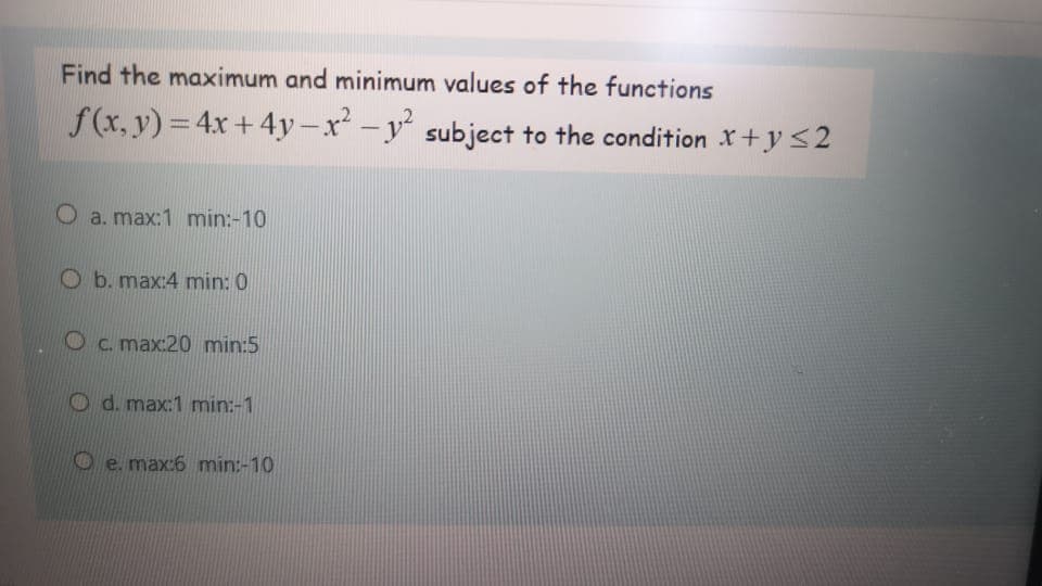 Find the maximum and minimum values of the functions
f (x, y) = 4x + 4y-x -y subject to the condition X +y<2
|
O a. max:1 min:-10
O b. max:4 min: 0
Oc. max:20 min:5
d. max:1 min:-1
e. max:6 min:-10
