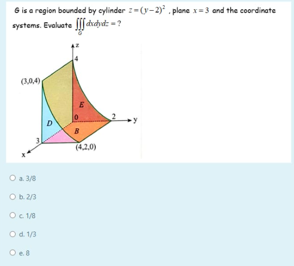 G is a region bounded by cylinder z= (y-2)² , plane x= 3 and the coordinate
systems. Evaluate ||| d
xdydz = ?
4
(3,0,4)
E
2
D
B
(4,2,0)
O a. 3/8
O b. 2/3
O . 1/8
O d. 1/3
O e. 8
