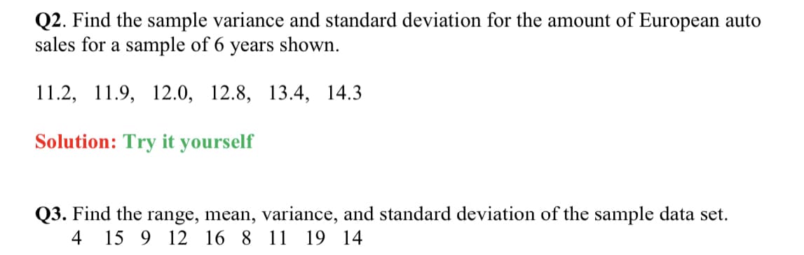 Q2. Find the sample variance and standard deviation for the amount of European auto
sales for a sample of 6 years shown.
11.2, 11.9, 12.0, 12.8, 13.4, 14.3
Solution: Try it yourself
Q3. Find the range, mean, variance, and standard deviation of the sample data set.
19 14
4
15 9 12 16 8 11
