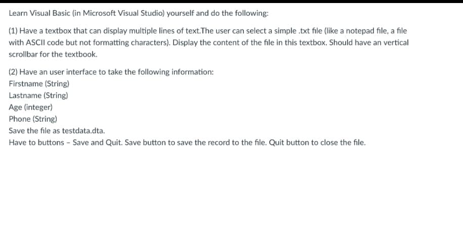 Learn Visual Basic (in Microsoft Visual Studio) yourself and do the following:
(1) Have a textbox that can display multiple lines of text.The user can select a simple .txt file (like a notepad file, a file
with ASCII code but not formatting characters). Display the content of the file in this textbox. Should have an vertical
scrollbar for the textbook.
(2) Have an user interface to take the following information:
Firstname (String)
Lastname (String)
Age (integer)
Phone (String)
Save the file as testdata.dta.
Have to buttons - Save and Quit. Save button to save the record to the file. Quit button to close the file.
