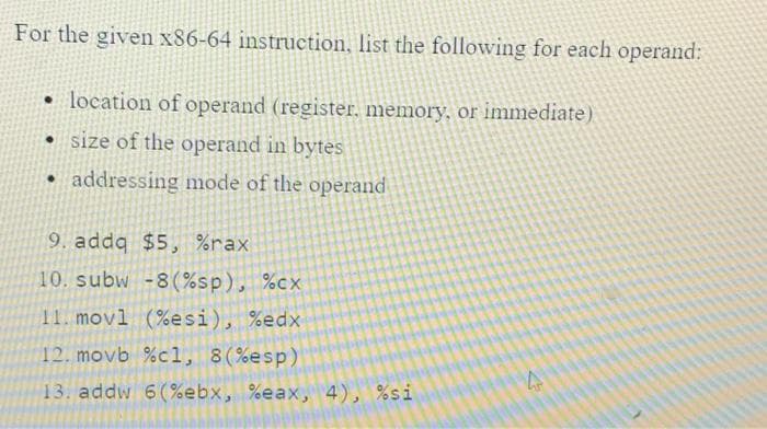For the given x86-64 instruction, list the following for each operand:
• location of operand (register, memory, or immediate)
• size of the operand in bytes
• addressing mode of the operand
9. addq $5, %rax
10. subw -8(%sp), %cx
11. movl (%esi), %edx
12. movb %cl, 8(%esp)
13. addw 6(%ebx, %eax, 4), %si
