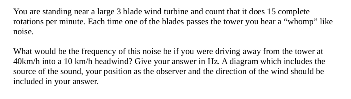 You are standing near a large 3 blade wind turbine and count that it does 15 complete
rotations per minute. Each time one of the blades passes the tower you hear a “whomp" like
noise.
What would be the frequency of this noise be if you were driving away from the tower at
40km/h into a 10 km/h headwind? Give your answer in Hz. A diagram which includes the
source of the sound, your position as the observer and the direction of the wind should be
included in your answer.
