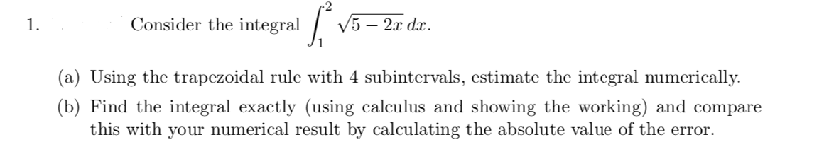 1.
Consider the integral
V5 – 2x dx.
(a) Using the trapezoidal rule with 4 subintervals, estimate the integral numerically.
(b) Find the integral exactly (using calculus and showing the working) and compare
this with your numerical result by calculating the absolute value of the error.

