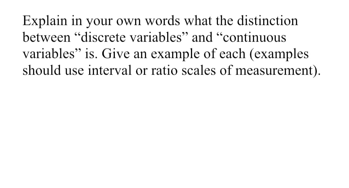 Explain in your own words what the distinction
between "discrete variables" and "continuous
variables" is. Give an example of each (examples
should use interval or ratio scales of measurement).