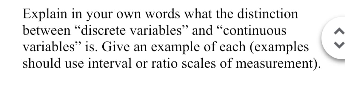Explain in your own words what the distinction
between "discrete variables" and "continuous
variables" is. Give an example of each (examples
should use interval or ratio scales of measurement).