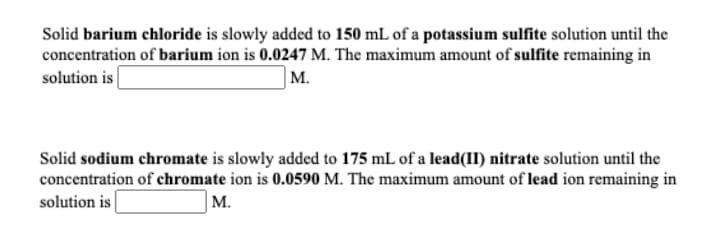 Solid barium chloride is slowly added to 150 mL of a potassium sulfite solution until the
concentration of barium ion is 0.0247 M. The maximum amount of sulfite remaining in
solution is
M.
Solid sodium chromate is slowly added to 175 mL of a lead(II) nitrate solution until the
concentration of chromate ion is 0.0590 M. The maximum amount of lead ion remaining in
solution is
M.
