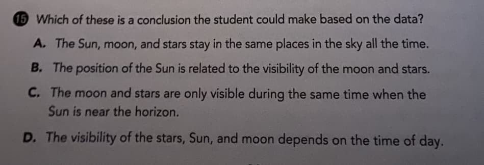 15 Which of these is a conclusion the student could make based on the data?
A. The Sun, moon, and stars stay in the same places in the sky all the time.
B. The position of the Sun is related to the visibility of the moon and stars.
C. The moon and stars are only visible during the same time when the
Sun is near the horizon.
D. The visibility of the stars, Sun, and moon depends on the time of day.
