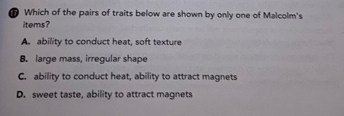 17 Which of the pairs of traits below are shown by only one of Malcolm's
items?
A. ability to conduct heat, soft texture
B. large mass, irregular shape
C. ability to conduct heat, ability to attract magnets
D. sweet taste, ability to attract magnets
