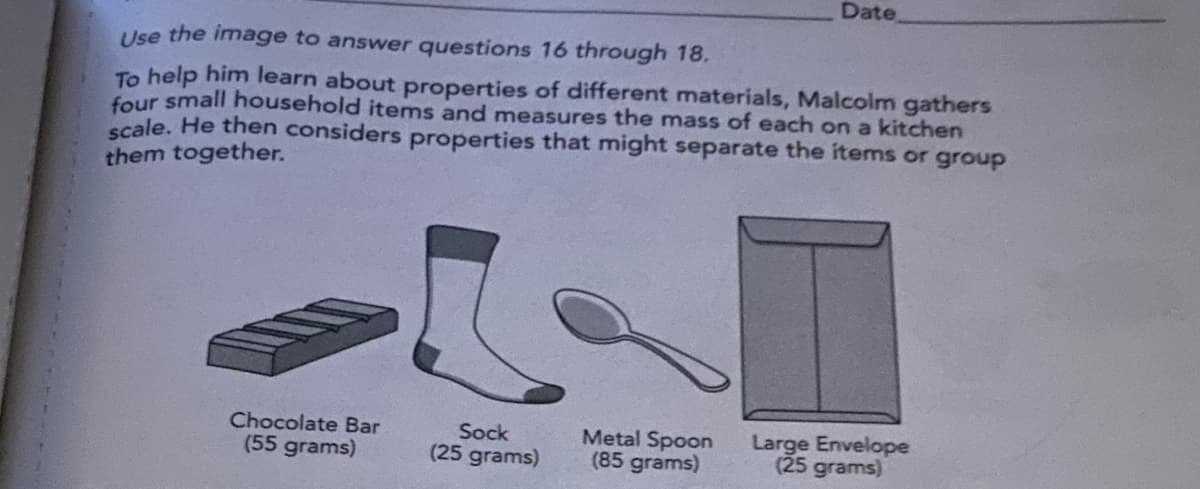 Date
Use the image to answer questions 16 through 18.
To help him learn about properties of different materials, Malcolm gathers
four small household items and measures the mass of each on a kitchen
scale. He then considers properties that might separate the items or group
them together.
Chocolate Bar
(55 grams)
Metal Spoon
(85 grams)
Sock
Large Envelope
(25 grams)
(25
grams)

