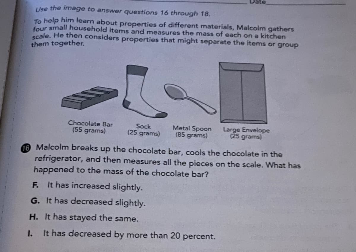 Date
Use the image to answer questions 16 through 18.
To help him learn about properties of different materials, Malcolm gathers
four small household items and measures the mass of each on a kitchen
scale. He then considers properties that might separate the items or group
them together.
Chocolate Bar
(55 grams)
Sock
(25 grams)
Metal Spoon
(85 grams)
Large Envelope
(25 grams)
16 Malcolm breaks
the chocolate bar, cools the chocolate in the
dn
refrigerator, and then measures all the pieces on the scale. What has
happened to the mass of the chocolate bar?
It has increased slightly.
F.
G. It has decreased slightly.
H. It has stayed the same.
I.
It has decreased by more than 20 percent.

