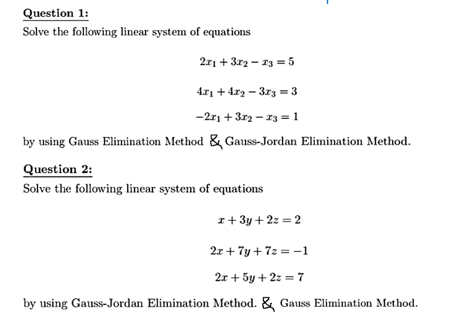 Question 1:
Solve the following linear system of equations
2.71 + 3х2 — хҙ — 5
4.x1 + 4x2 – 3x3 = 3
— 2х1 + 3х2 — хз — 1
by using Gauss Elimination Method & Gauss-Jordan Elimination Method.
Question 2:
Solve the following linear system of equations
x+ 3y + 2z = 2
2x + 7y + 7z = -1
2х + 5у + 2z %3D 7
by using Gauss-Jordan Elimination Method. & Gauss Elimination Method.
