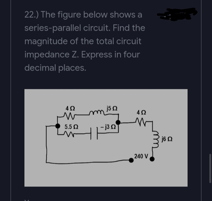 22.) The figure below shows a
series-parallel circuit. Find the
magnitude of the total circuit
impedance Z. Express in four
decimal places.
j5 Q
5.5 N
- j3 2
j6 N
240 V
