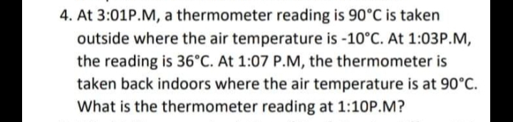 4. At 3:01P.M, a thermometer reading is 90°C is taken
outside where the air temperature is -10°C. At 1:03P.M,
the reading is 36°C. At 1:07 P.M, the thermometer is
taken back indoors where the air temperature is at 90°C.
What is the thermometer reading at 1:10P.M?
