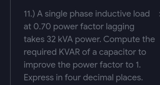 11.) A single phase inductive load
at 0.70 power factor lagging
takes 32 kVA power. Compute the
required KVAR of a capacitor to
improve the power factor to 1.
Express in four decimal places.
